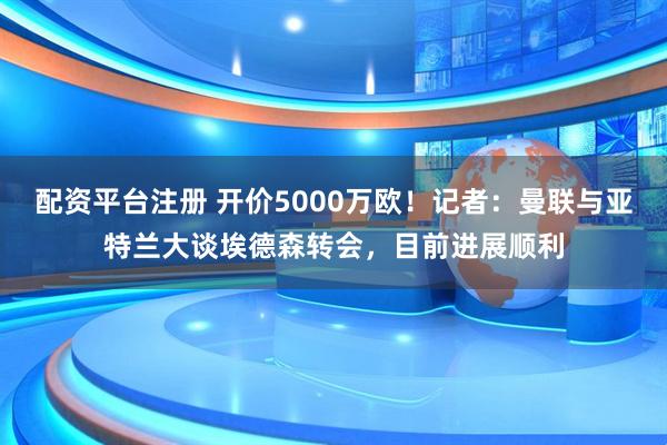 配资平台注册 开价5000万欧！记者：曼联与亚特兰大谈埃德森转会，目前进展顺利