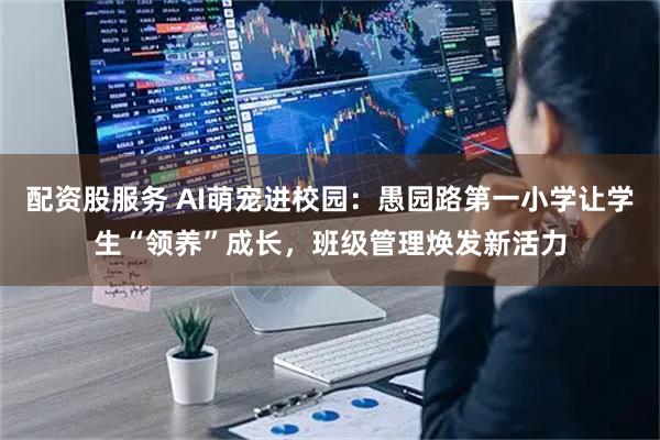 配资股服务 AI萌宠进校园：愚园路第一小学让学生“领养”成长，班级管理焕发新活力