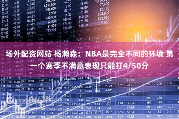 场外配资网站 杨瀚森：NBA是完全不同的环境 第一个赛季不满意表现只能打4/50分